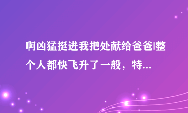 啊凶猛挺进我把处献给爸爸|整个人都快飞升了一般，特舒服-情感口述