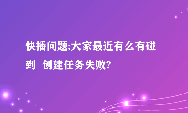 快播问题:大家最近有么有碰到  创建任务失败?