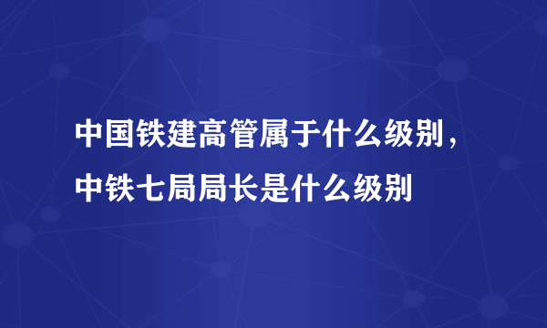 中国铁建高管属于什么级别，中铁七局局长是什么级别