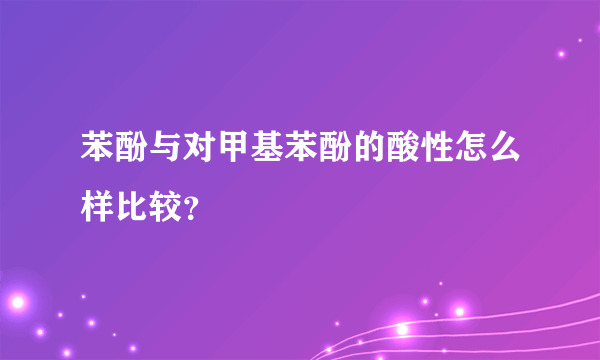 苯酚与对甲基苯酚的酸性怎么样比较？