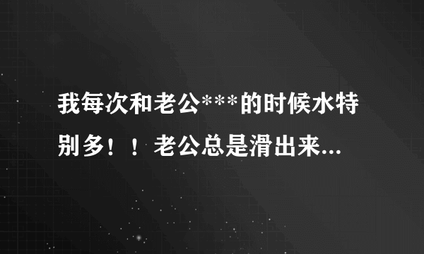 我每次和老公***的时候水特别多！！老公总是滑出来！！老公说我是小水帘洞！！水这么多正常吗？？