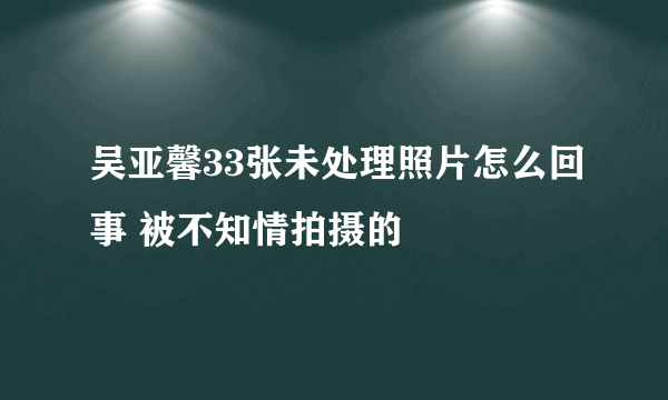 吴亚馨33张未处理照片怎么回事 被不知情拍摄的