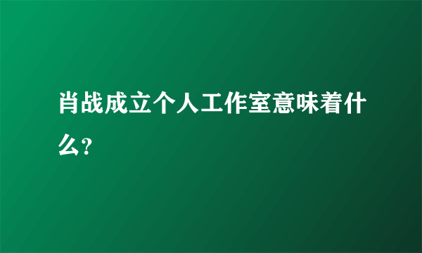 肖战成立个人工作室意味着什么？