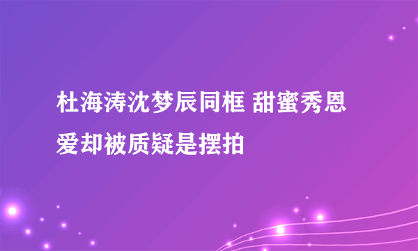 杜海涛沈梦辰同框 甜蜜秀恩爱却被质疑是摆拍