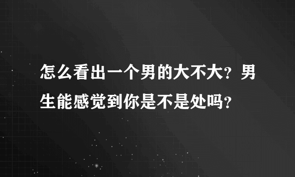 怎么看出一个男的大不大？男生能感觉到你是不是处吗？