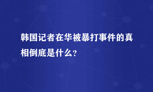 韩国记者在华被暴打事件的真相倒底是什么？