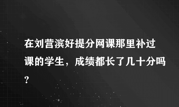 在刘营滨好提分网课那里补过课的学生，成绩都长了几十分吗？