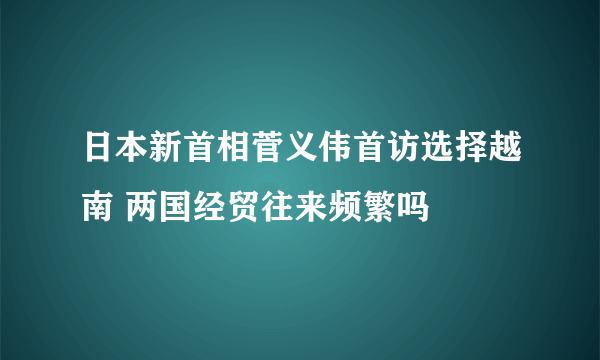 日本新首相菅义伟首访选择越南 两国经贸往来频繁吗