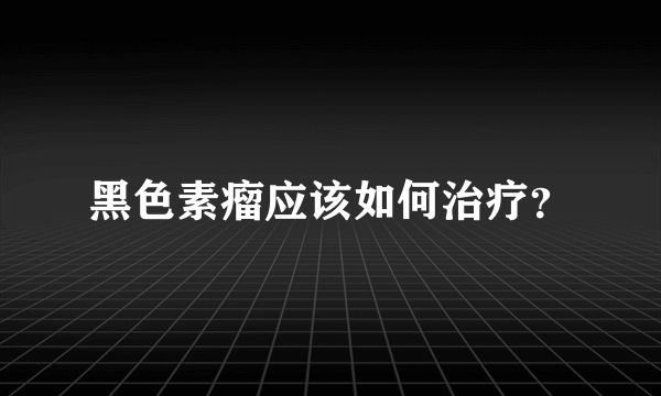 黑色素瘤应该如何治疗？