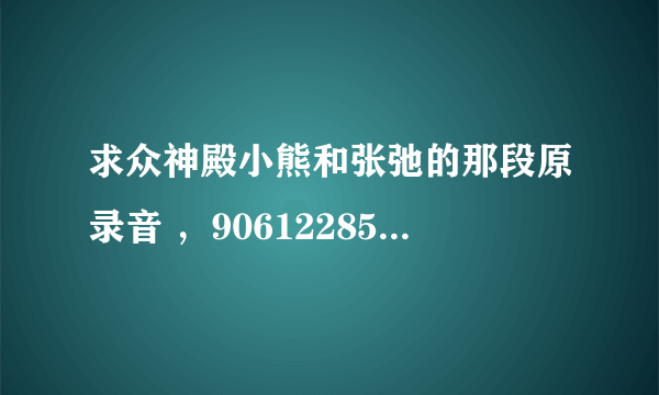 求众神殿小熊和张弛的那段原录音 ，906122853@qq.com 不胜感激