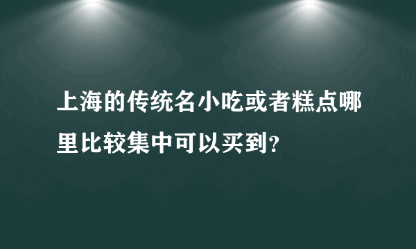 上海的传统名小吃或者糕点哪里比较集中可以买到？