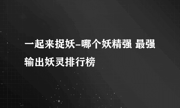 一起来捉妖-哪个妖精强 最强输出妖灵排行榜