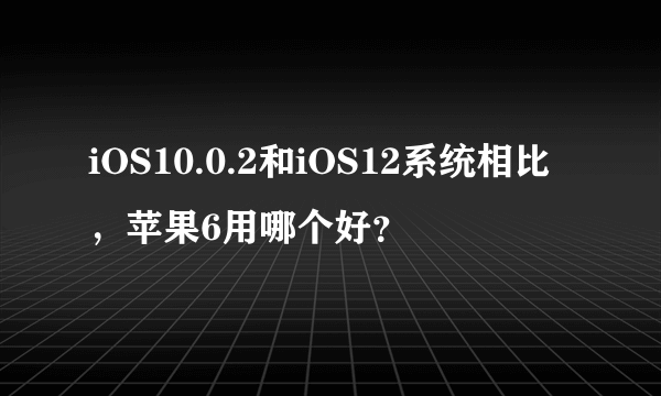 iOS10.0.2和iOS12系统相比，苹果6用哪个好？