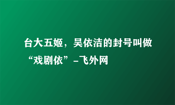 台大五姬，吴依洁的封号叫做“戏剧依”-飞外网