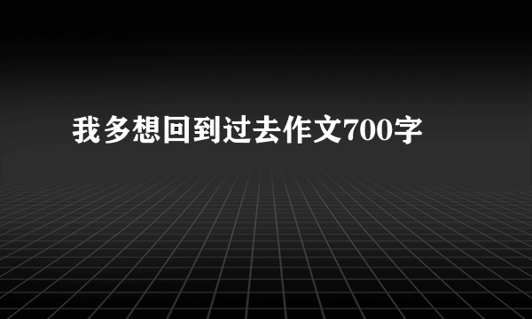 我多想回到过去作文700字