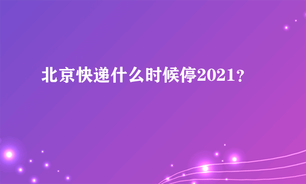 北京快递什么时候停2021？