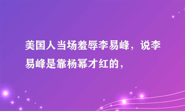 美国人当场羞辱李易峰，说李易峰是靠杨幂才红的，