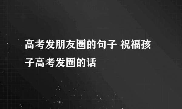 高考发朋友圈的句子 祝福孩子高考发圈的话