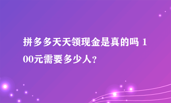 拼多多天天领现金是真的吗 100元需要多少人？