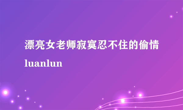 漂亮女老师寂寞忍不住的偷情luanlun