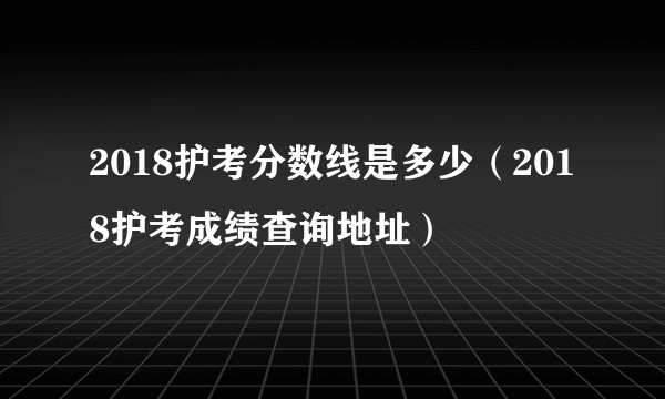 2018护考分数线是多少（2018护考成绩查询地址）