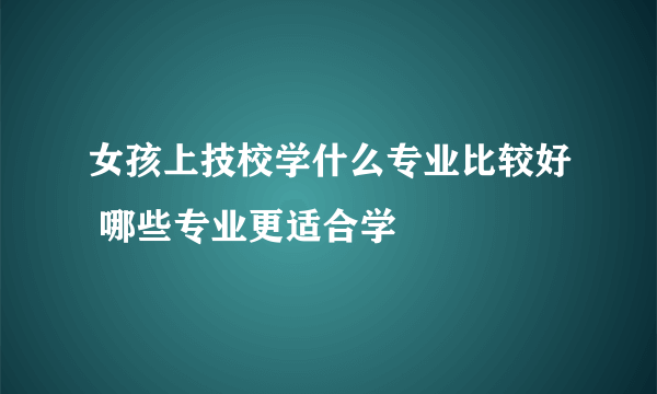 女孩上技校学什么专业比较好 哪些专业更适合学