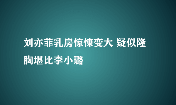 刘亦菲乳房惊悚变大 疑似隆胸堪比李小璐