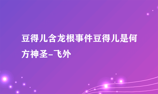 豆得儿含龙根事件豆得儿是何方神圣-飞外