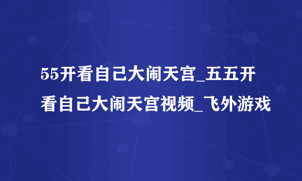 55开看自己大闹天宫_五五开看自己大闹天宫视频_飞外游戏