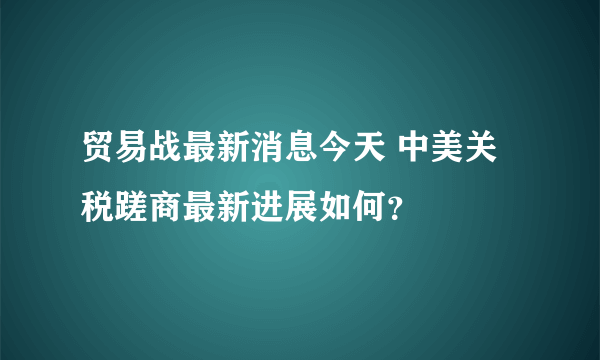 贸易战最新消息今天 中美关税蹉商最新进展如何？