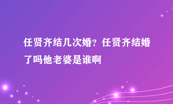 任贤齐结几次婚？任贤齐结婚了吗他老婆是谁啊