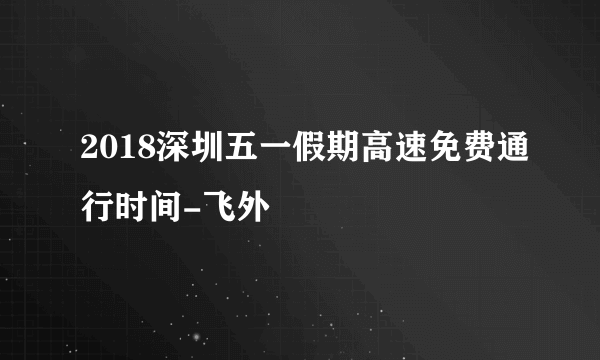 2018深圳五一假期高速免费通行时间-飞外