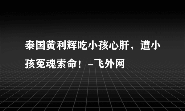 泰国黄利辉吃小孩心肝，遭小孩冤魂索命！-飞外网