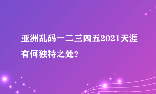 亚洲乱码一二三四五2021天涯有何独特之处？