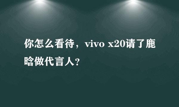 你怎么看待，vivo x20请了鹿晗做代言人？