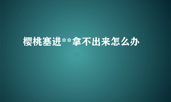 樱桃塞进**拿不出来怎么办