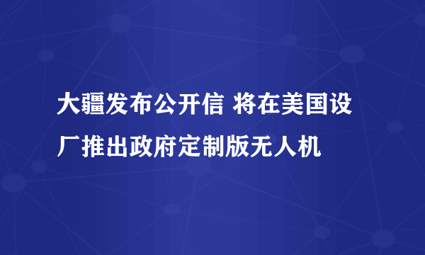 大疆发布公开信 将在美国设厂推出政府定制版无人机