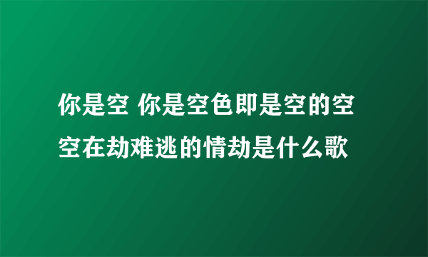 你是空 你是空色即是空的空空在劫难逃的情劫是什么歌