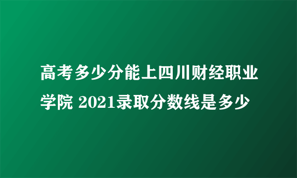 高考多少分能上四川财经职业学院 2021录取分数线是多少