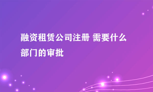 融资租赁公司注册 需要什么部门的审批