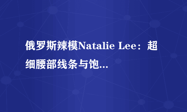 俄罗斯辣模Natalie Lee：超细腰部线条与饱满翘臀！