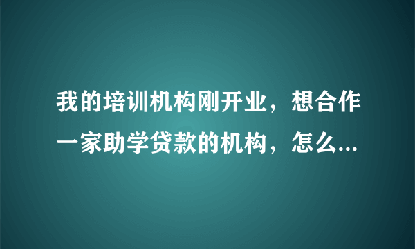 我的培训机构刚开业，想合作一家助学贷款的机构，怎么样可以联系到呢