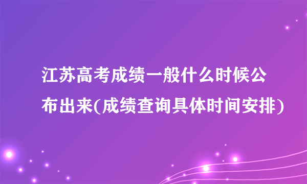 江苏高考成绩一般什么时候公布出来(成绩查询具体时间安排)