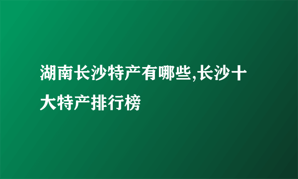 湖南长沙特产有哪些,长沙十大特产排行榜