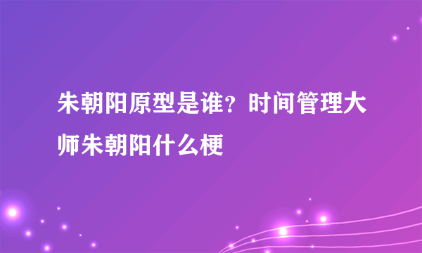 朱朝阳原型是谁？时间管理大师朱朝阳什么梗