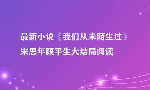 最新小说《我们从未陌生过》宋思年顾平生大结局阅读