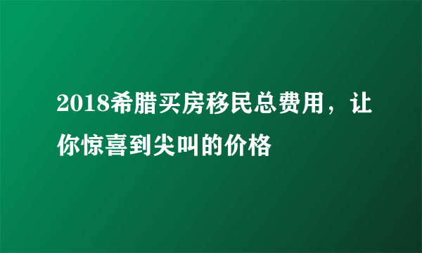 2018希腊买房移民总费用，让你惊喜到尖叫的价格