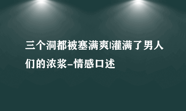 三个洞都被塞满爽|灌满了男人们的浓浆-情感口述