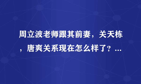 周立波老师跟其前妻，关天栋，唐爽关系现在怎么样了？是否他们都闹翻过？