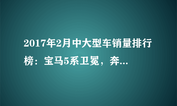 2017年2月中大型车销量排行榜：宝马5系卫冕，奔驰E级力压奥迪A6